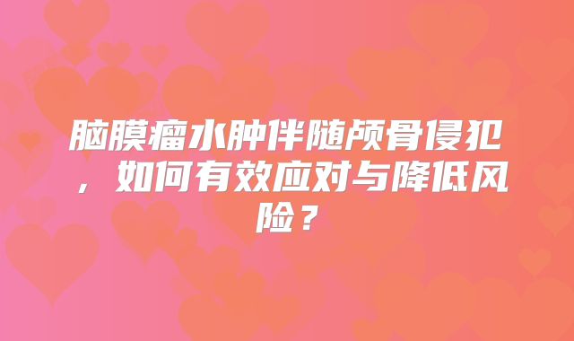 脑膜瘤水肿伴随颅骨侵犯，如何有效应对与降低风险？