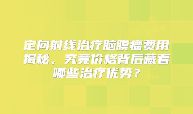 定向射线治疗脑膜瘤费用揭秘，究竟价格背后藏着哪些治疗优势？
