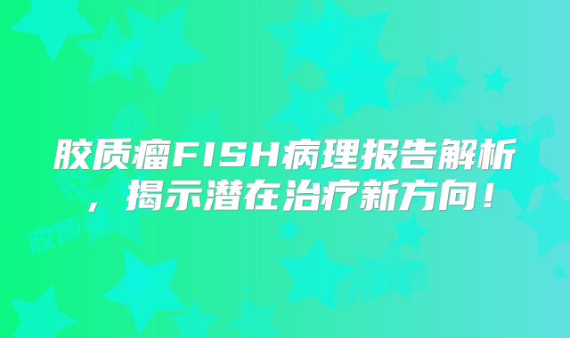 胶质瘤FISH病理报告解析，揭示潜在治疗新方向！
