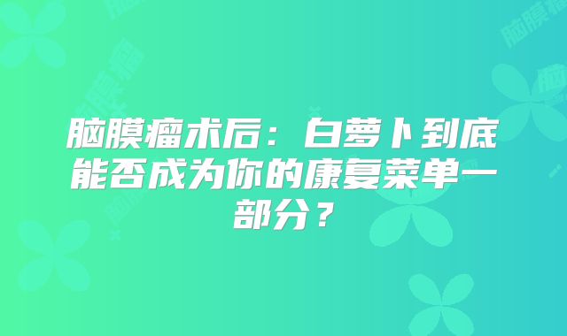 脑膜瘤术后：白萝卜到底能否成为你的康复菜单一部分？