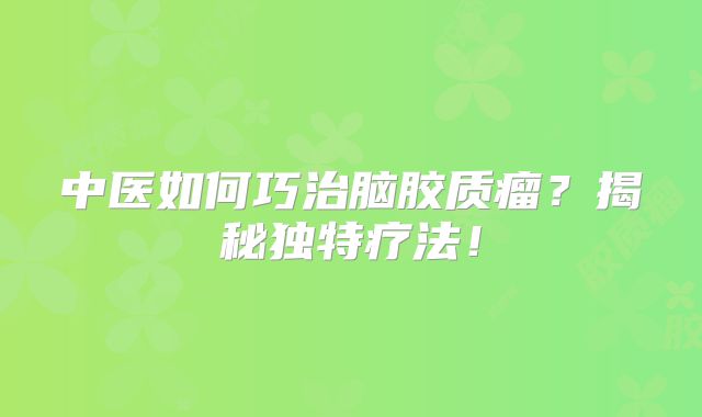 中医如何巧治脑胶质瘤？揭秘独特疗法！