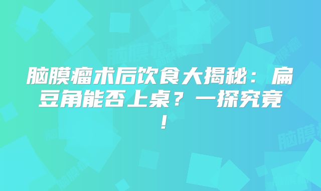 脑膜瘤术后饮食大揭秘：扁豆角能否上桌？一探究竟！
