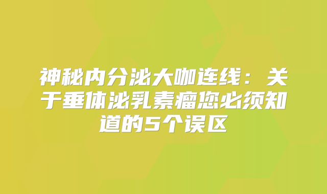 神秘内分泌大咖连线：关于垂体泌乳素瘤您必须知道的5个误区