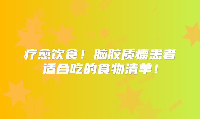 疗愈饮食！脑胶质瘤患者适合吃的食物清单！