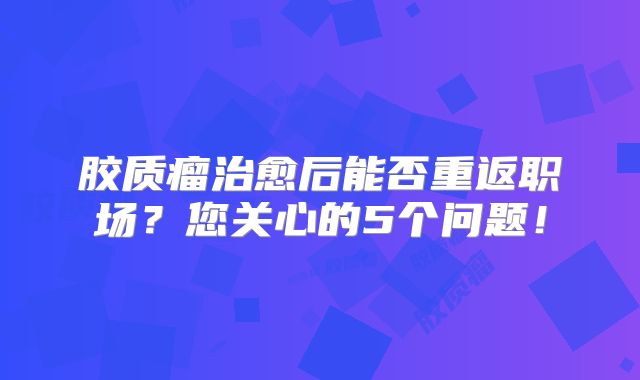 胶质瘤治愈后能否重返职场？您关心的5个问题！
