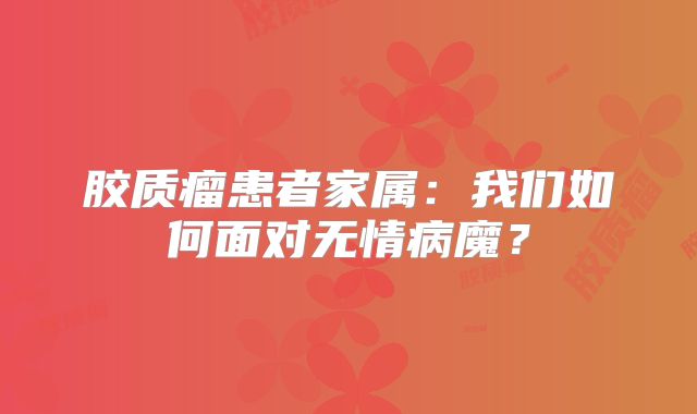 胶质瘤患者家属：我们如何面对无情病魔？