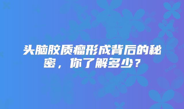 头脑胶质瘤形成背后的秘密，你了解多少？