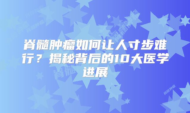 脊髓肿瘤如何让人寸步难行？揭秘背后的10大医学进展