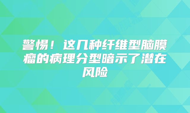 警惕！这几种纤维型脑膜瘤的病理分型暗示了潜在风险