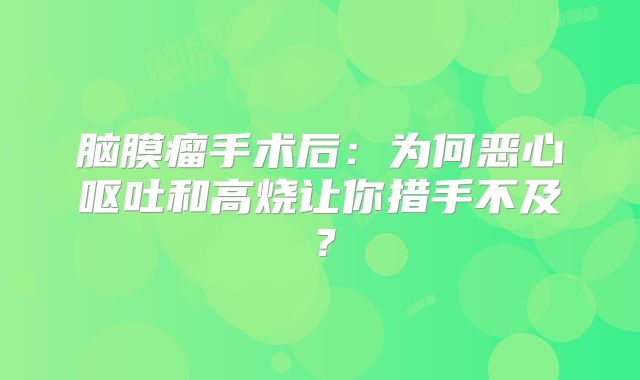 脑膜瘤手术后：为何恶心呕吐和高烧让你措手不及？