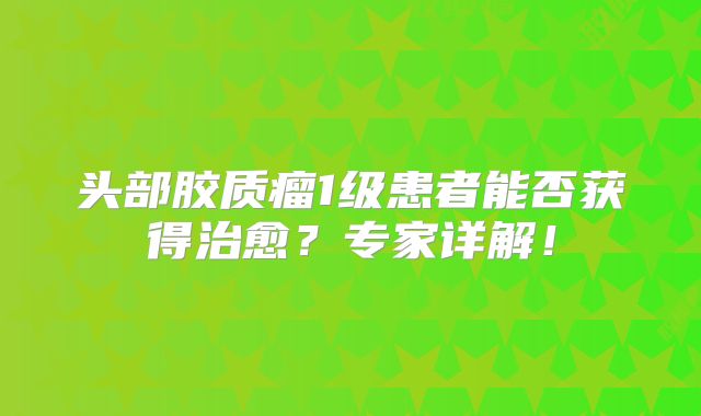 头部胶质瘤1级患者能否获得治愈？专家详解！