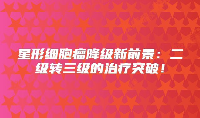 星形细胞瘤降级新前景：二级转三级的治疗突破！