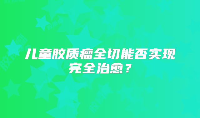 儿童胶质瘤全切能否实现完全治愈？