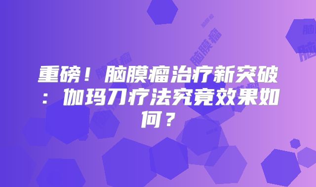 重磅！脑膜瘤治疗新突破：伽玛刀疗法究竟效果如何？