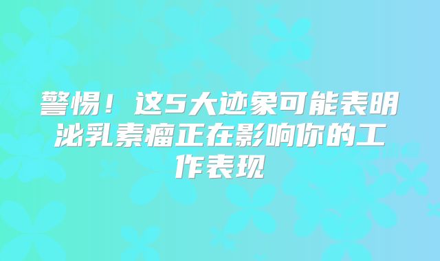 警惕！这5大迹象可能表明泌乳素瘤正在影响你的工作表现