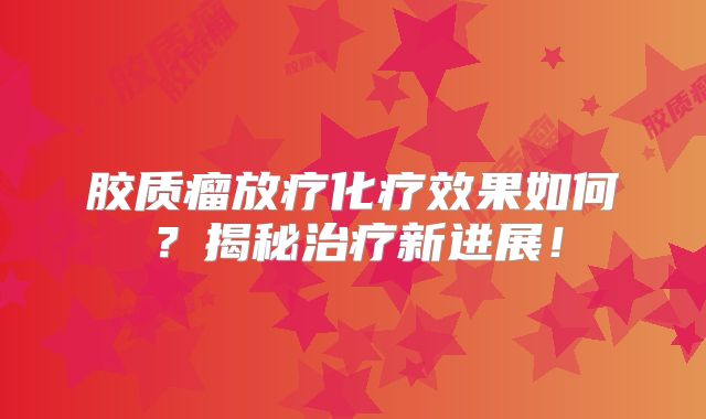 胶质瘤放疗化疗效果如何？揭秘治疗新进展！