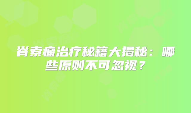 脊索瘤治疗秘籍大揭秘：哪些原则不可忽视？