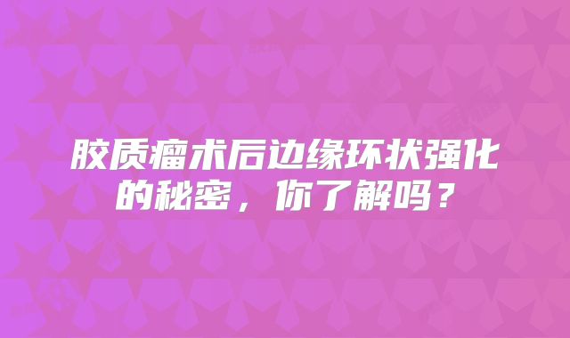 胶质瘤术后边缘环状强化的秘密，你了解吗？