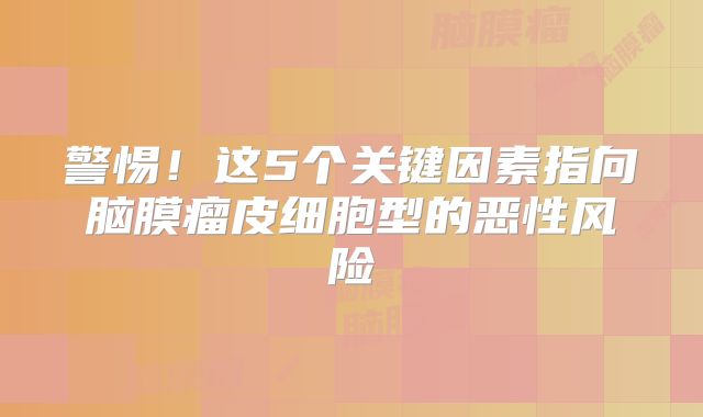 警惕！这5个关键因素指向脑膜瘤皮细胞型的恶性风险