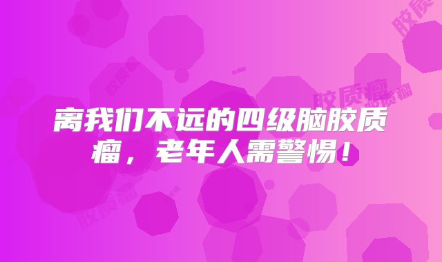 离我们不远的四级脑胶质瘤，老年人需警惕！