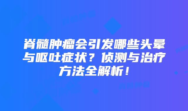 脊髓肿瘤会引发哪些头晕与呕吐症状？侦测与治疗方法全解析！