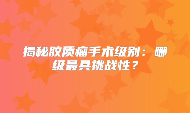 揭秘胶质瘤手术级别：哪级最具挑战性？