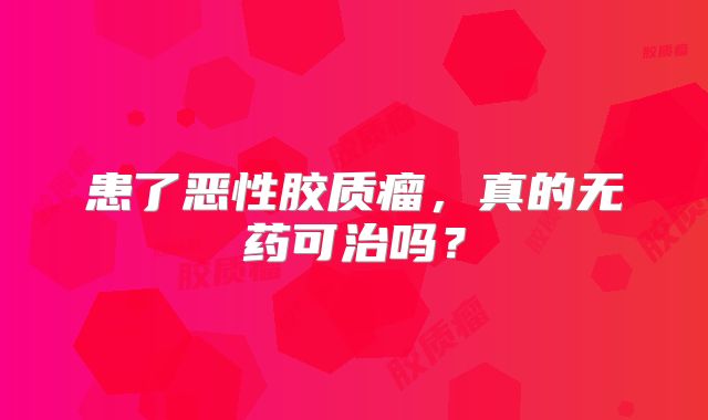 患了恶性胶质瘤，真的无药可治吗？