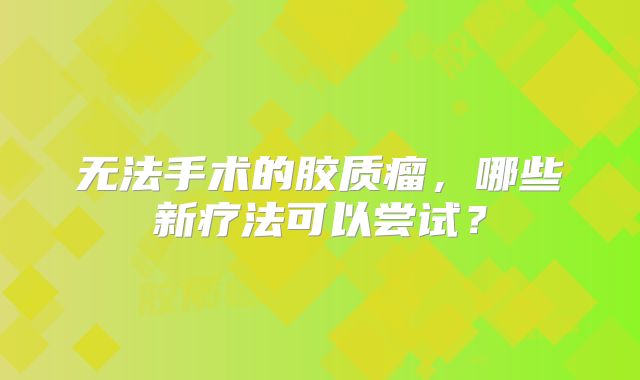 无法手术的胶质瘤，哪些新疗法可以尝试？