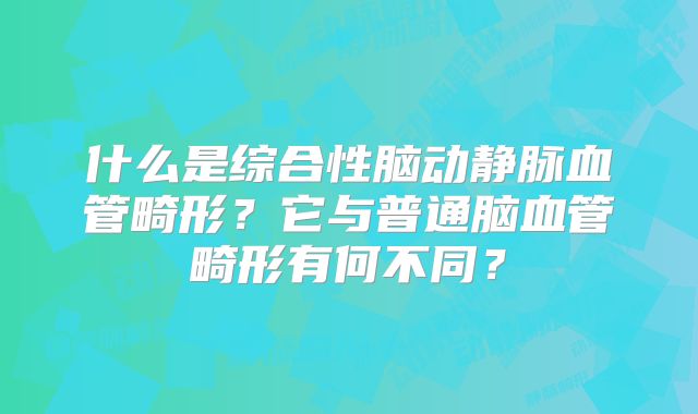 什么是综合性脑动静脉血管畸形？它与普通脑血管畸形有何不同？