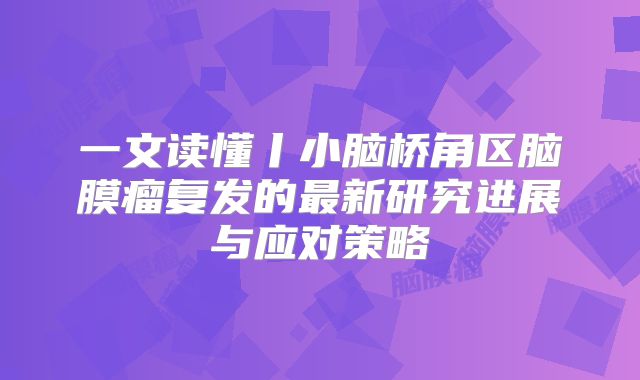 一文读懂丨小脑桥角区脑膜瘤复发的最新研究进展与应对策略