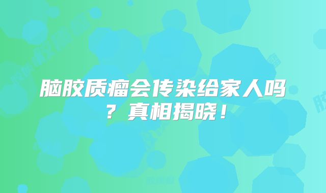 脑胶质瘤会传染给家人吗？真相揭晓！