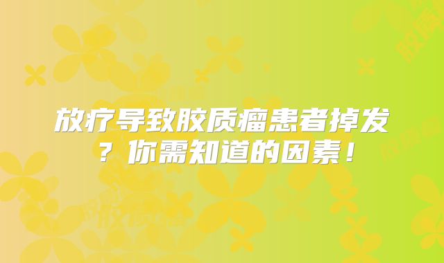 放疗导致胶质瘤患者掉发？你需知道的因素！