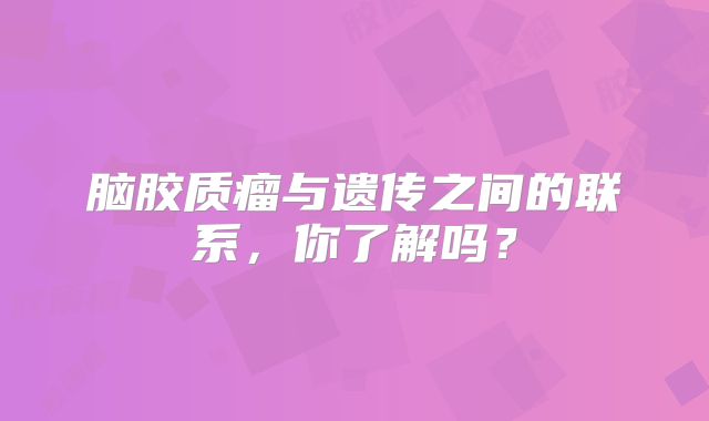 脑胶质瘤与遗传之间的联系，你了解吗？