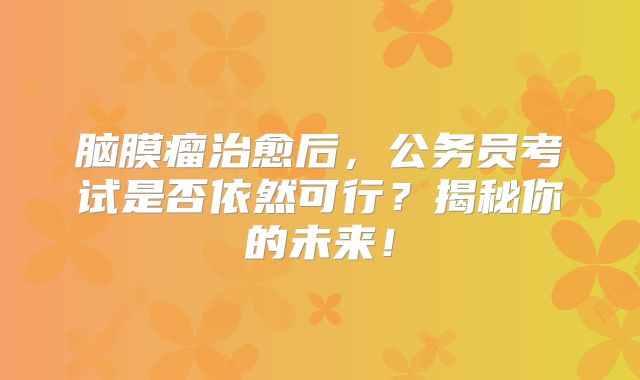脑膜瘤治愈后，公务员考试是否依然可行？揭秘你的未来！