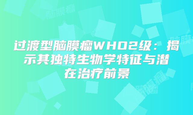 过渡型脑膜瘤WHO2级：揭示其独特生物学特征与潜在治疗前景