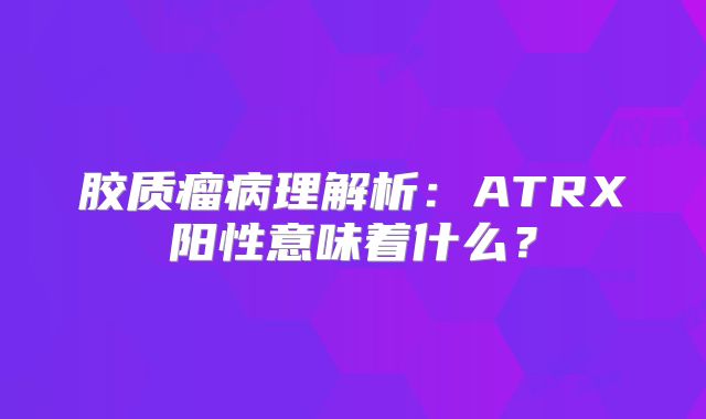 胶质瘤病理解析：ATRX阳性意味着什么？