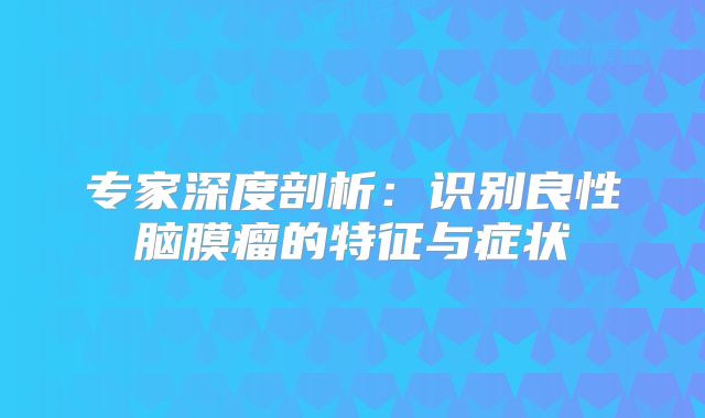 专家深度剖析：识别良性脑膜瘤的特征与症状