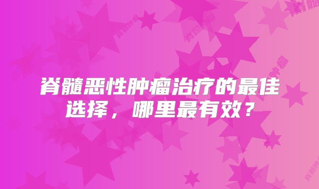 脊髓恶性肿瘤治疗的最佳选择，哪里最有效？