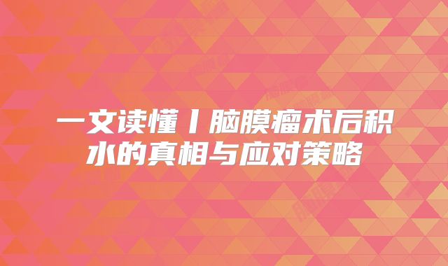 一文读懂丨脑膜瘤术后积水的真相与应对策略