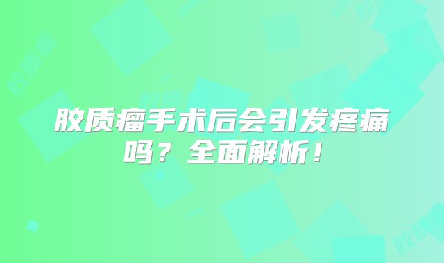 胶质瘤手术后会引发疼痛吗？全面解析！