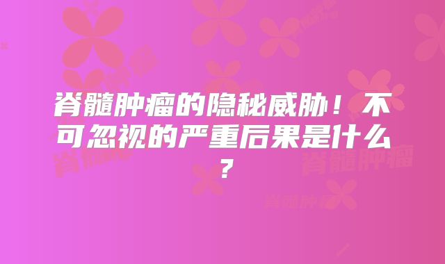 脊髓肿瘤的隐秘威胁！不可忽视的严重后果是什么？