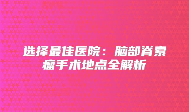 选择最佳医院：脑部脊索瘤手术地点全解析