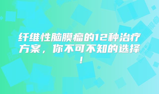 纤维性脑膜瘤的12种治疗方案，你不可不知的选择！