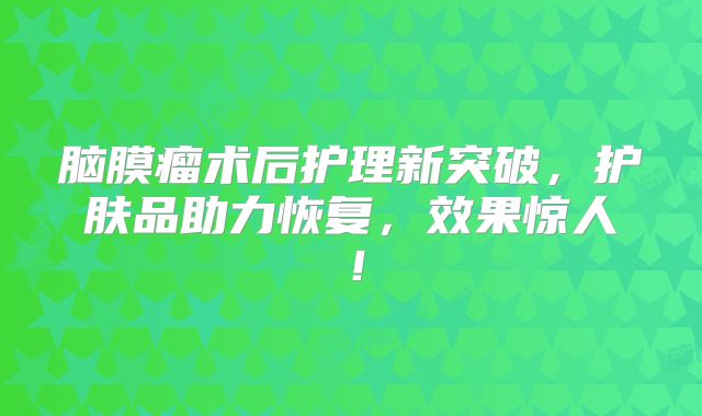 脑膜瘤术后护理新突破，护肤品助力恢复，效果惊人！