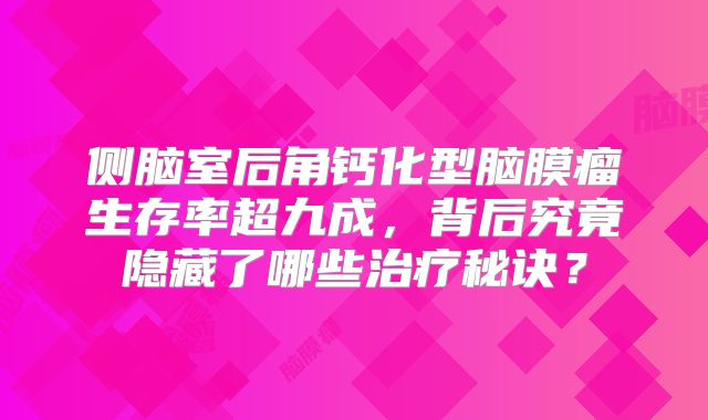 侧脑室后角钙化型脑膜瘤生存率超九成，背后究竟隐藏了哪些治疗秘诀？