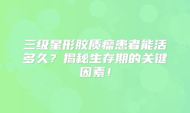 三级星形胶质瘤患者能活多久？揭秘生存期的关键因素！