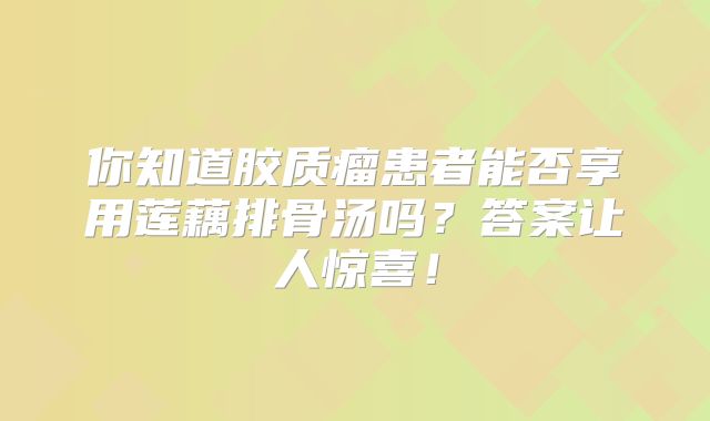 你知道胶质瘤患者能否享用莲藕排骨汤吗？答案让人惊喜！
