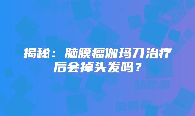 揭秘：脑膜瘤伽玛刀治疗后会掉头发吗？