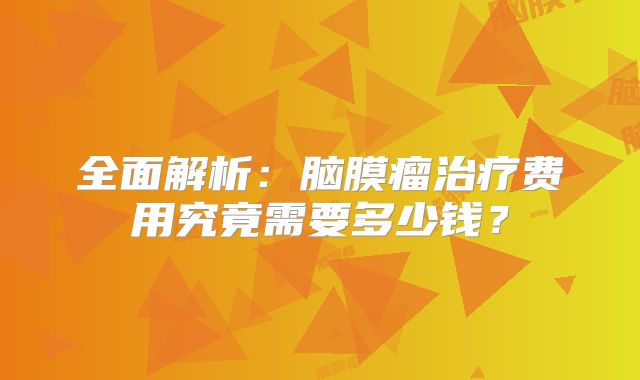 全面解析：脑膜瘤治疗费用究竟需要多少钱？