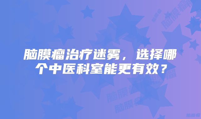 脑膜瘤治疗迷雾，选择哪个中医科室能更有效？